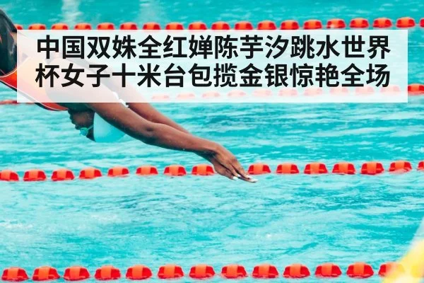 中国双姝全红婵陈芋汐跳水世界杯女子十米台包揽金银惊艳全场