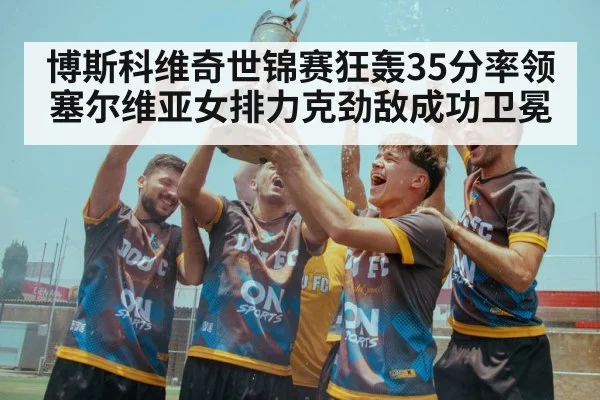博斯科维奇世锦赛狂轰35分率领塞尔维亚女排力克劲敌成功卫冕